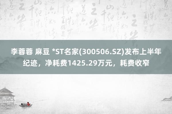 李蓉蓉 麻豆 *ST名家(300506.SZ)发布上半年纪迹，净耗费1425.29万元，耗费收窄