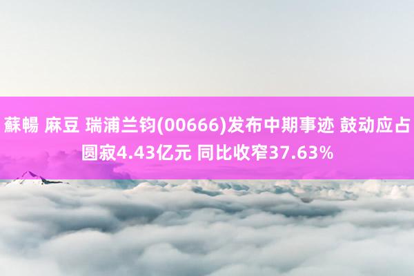 蘇暢 麻豆 瑞浦兰钧(00666)发布中期事迹 鼓动应占圆寂4.43亿元 同比收窄37.63%