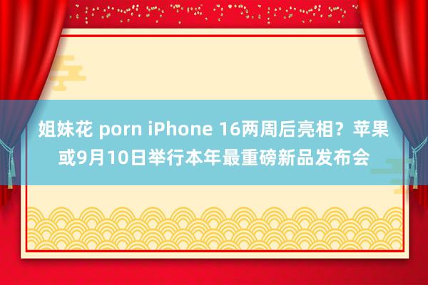 姐妹花 porn iPhone 16两周后亮相？苹果或9月10日举行本年最重磅新品发布会