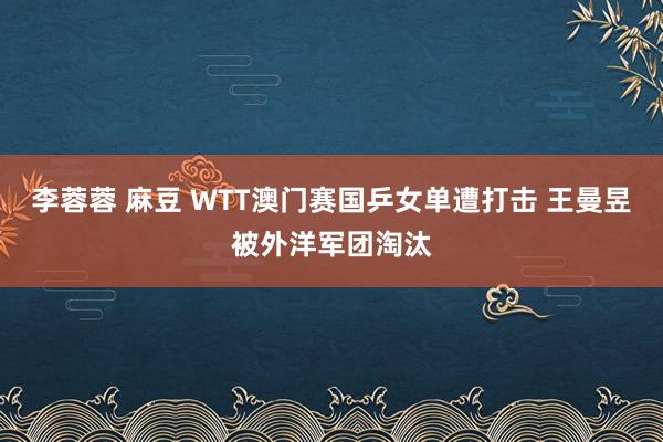 李蓉蓉 麻豆 WTT澳门赛国乒女单遭打击 王曼昱被外洋军团淘汰