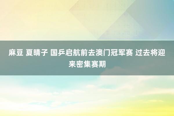 麻豆 夏晴子 国乒启航前去澳门冠军赛 过去将迎来密集赛期