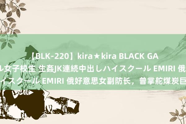 【BLK-220】kira★kira BLACK GAL 留年5年目のお姉黒ギャル女子校生 生姦JK連続中出しハイスクール EMIRI 俄好意思女副防长，曾掌舵煤炭巨无霸