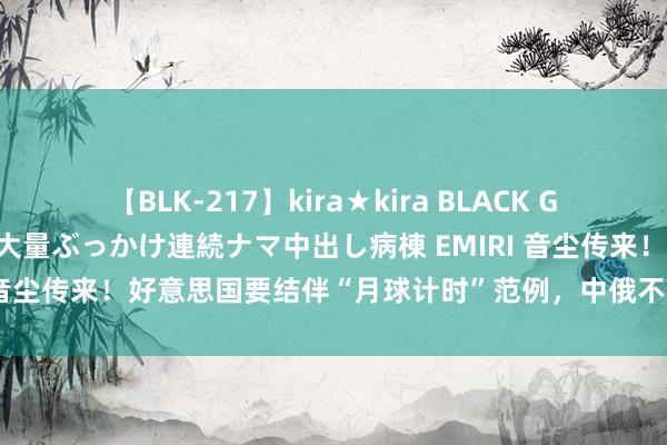 【BLK-217】kira★kira BLACK GAL黒ギャルご奉仕ナース 大量ぶっかけ連続ナマ中出し病棟 EMIRI 音尘传来！好意思国要结伴“月球计时”范例，中俄不在相关左券内