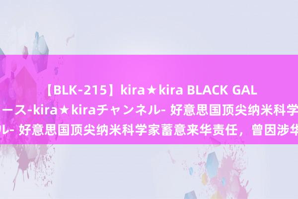 【BLK-215】kira★kira BLACK GAL 黒ギャル・EMIRIプロデュース-kira★kiraチャンネル- 好意思国顶尖纳米科学家蓄意来华责任，曾因涉华遭粉碎