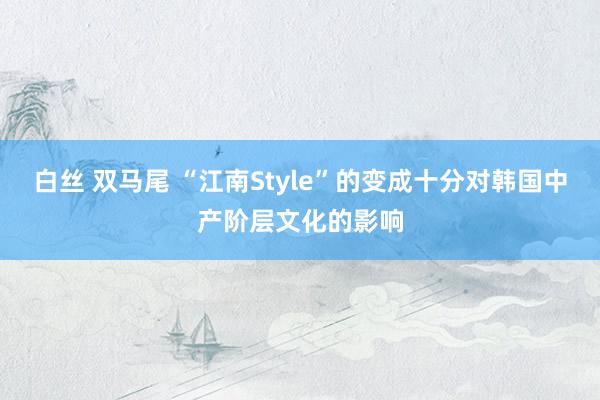 白丝 双马尾 “江南Style”的变成十分对韩国中产阶层文化的影响