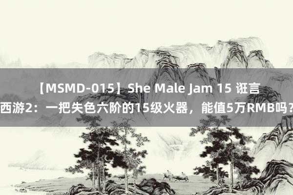 【MSMD-015】She Male Jam 15 诳言西游2：一把失色六阶的15级火器，能值5万RMB吗？