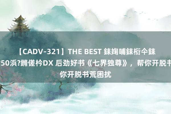 【CADV-321】THE BEST 銇婅哺銇椼仐銇俱仚銆?50浜?鏅傞枔DX 后劲好书《七界独尊》，帮你开脱书荒困扰