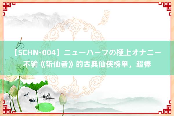 【SCHN-004】ニューハーフの極上オナニー 不输《斩仙者》的古典仙侠榜单，超棒