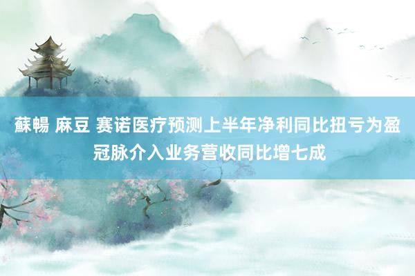 蘇暢 麻豆 赛诺医疗预测上半年净利同比扭亏为盈 冠脉介入业务营收同比增七成