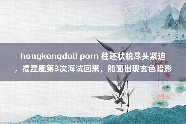 hongkongdoll porn 往还状貌尽头紧迫，福建舰第3次海试回来，船面出现玄色暗影