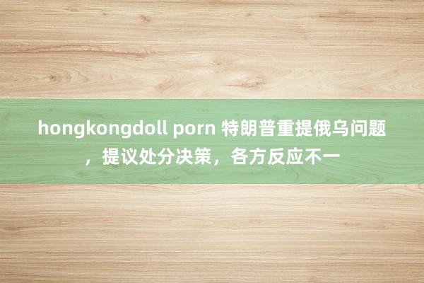 hongkongdoll porn 特朗普重提俄乌问题，提议处分决策，各方反应不一