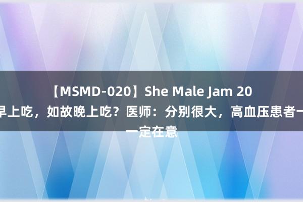 【MSMD-020】She Male Jam 20 降压药早上吃，如故晚上吃？医师：分别很大，高血压患者一定在意