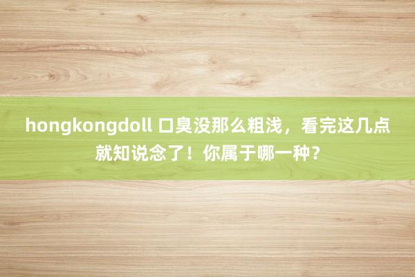 hongkongdoll 口臭没那么粗浅，看完这几点就知说念了！你属于哪一种？