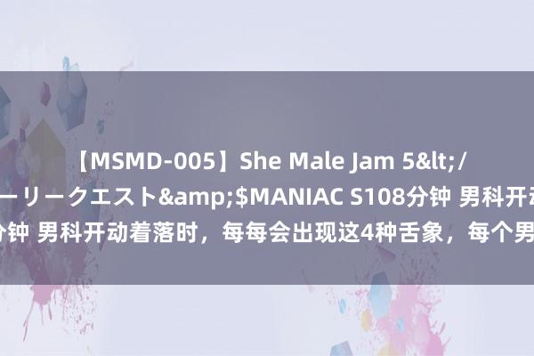 【MSMD-005】She Male Jam 5</a>2008-08-04グローリークエスト&$MANIAC S108分钟 男科开动着落时，每每会出现这4种舌象，每个男东谈主齐应