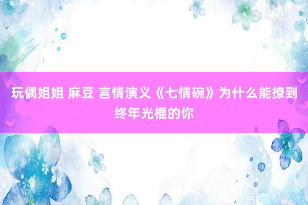 玩偶姐姐 麻豆 言情演义《七情碗》为什么能撩到终年光棍的你