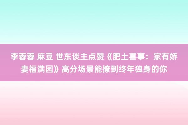 李蓉蓉 麻豆 世东谈主点赞《肥土喜事：家有娇妻福满园》高分场景能撩到终年独身的你