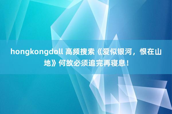 hongkongdoll 高频搜索《爱似银河，恨在山地》何故必须追完再寝息！