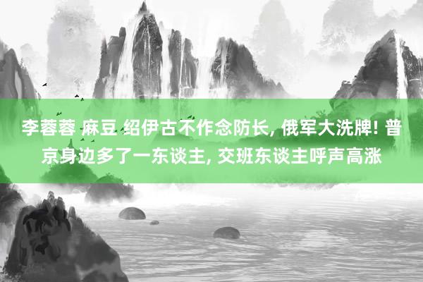 李蓉蓉 麻豆 绍伊古不作念防长, 俄军大洗牌! 普京身边多了一东谈主, 交班东谈主呼声高涨