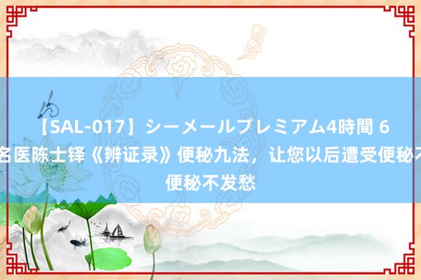 【SAL-017】シーメールプレミアム4時間 6 清代名医陈士铎《辨证录》便秘九法，让您以后遭受便秘不发愁