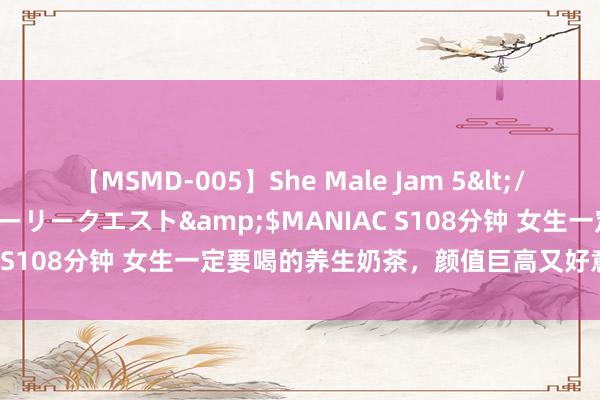 【MSMD-005】She Male Jam 5</a>2008-08-04グローリークエスト&$MANIAC S108分钟 女生一定要喝的养生奶茶，颜值巨高又好意思味！！！