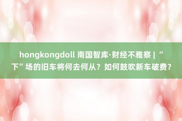 hongkongdoll 南国智库·财经不雅察 | “下”场的旧车将何去何从？如何鼓吹新车破费？